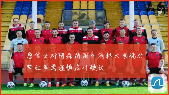 詹俊分析阿森纳周中消耗大明晚对阵红军需谨慎应对硬仗