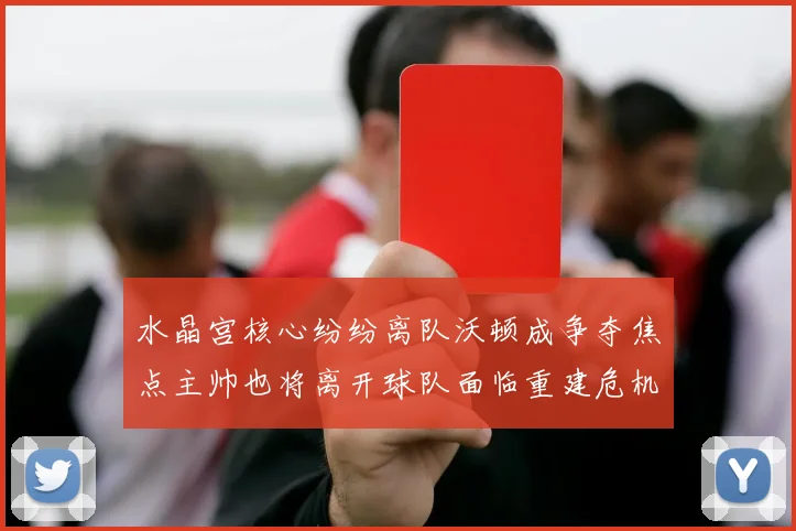 水晶宫核心纷纷离队沃顿成争夺焦点主帅也将离开球队面临重建危机