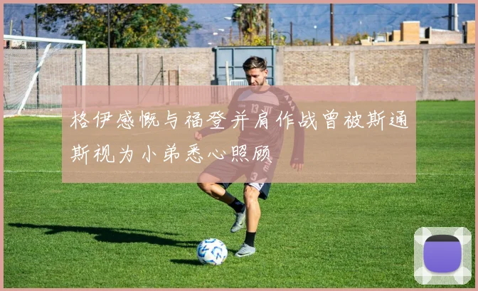 格伊感慨与福登并肩作战曾被斯通斯视为小弟悉心照顾