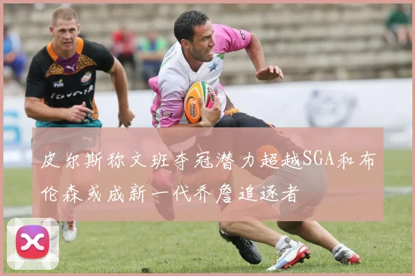 皮尔斯称文班夺冠潜力超越SGA和布伦森或成新一代乔詹追逐者