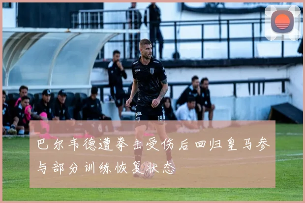 巴尔韦德遭拳击受伤后回归皇马参与部分训练恢复状态