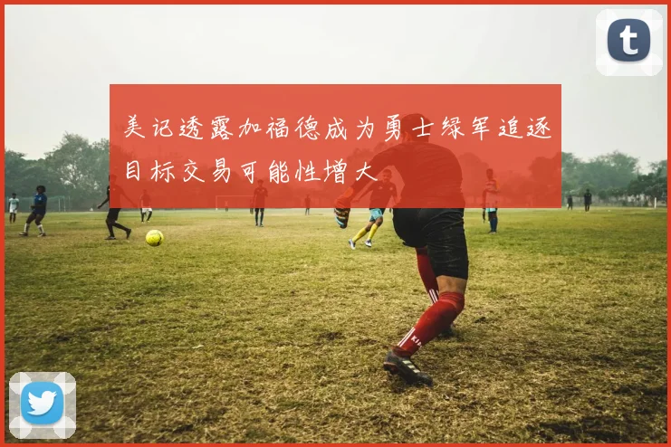 美记透露加福德成为勇士绿军追逐目标交易可能性增大