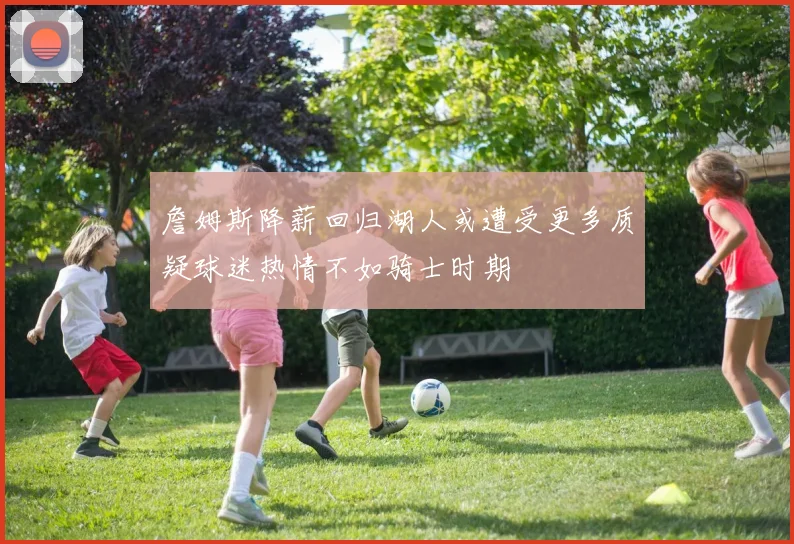 詹姆斯降薪回归湖人或遭受更多质疑球迷热情不如骑士时期