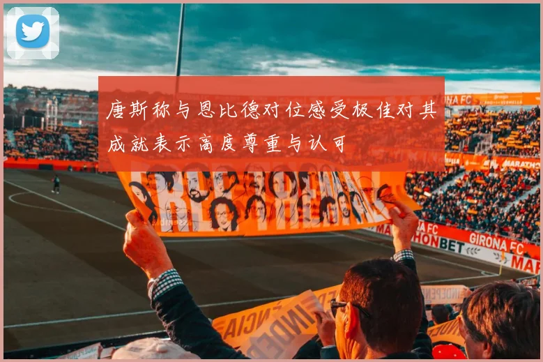 唐斯称与恩比德对位感受极佳对其成就表示高度尊重与认可