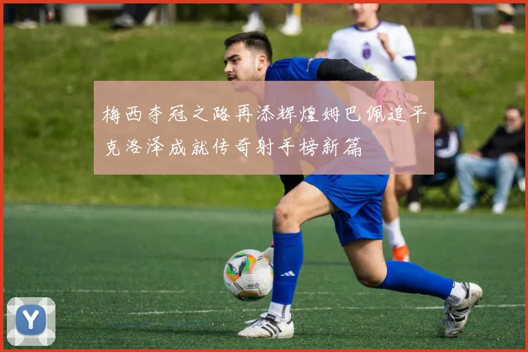 梅西夺冠之路再添辉煌姆巴佩追平克洛泽成就传奇射手榜新篇