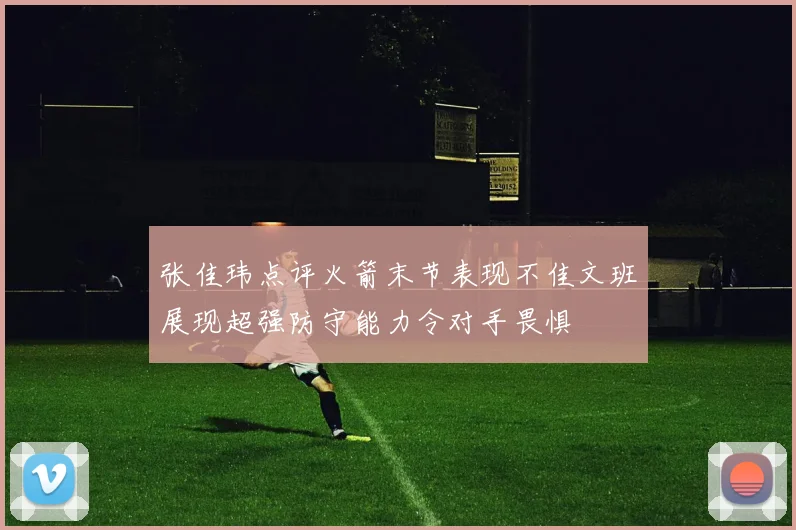 张佳玮点评火箭末节表现不佳文班展现超强防守能力令对手畏惧