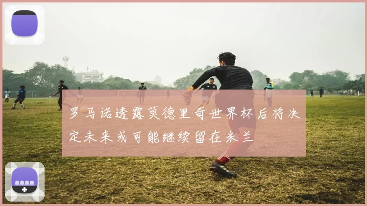 罗马诺透露莫德里奇世界杯后将决定未来或可能继续留在米兰