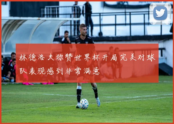 林德洛夫称赞世界杯开局完美对球队表现感到非常满意