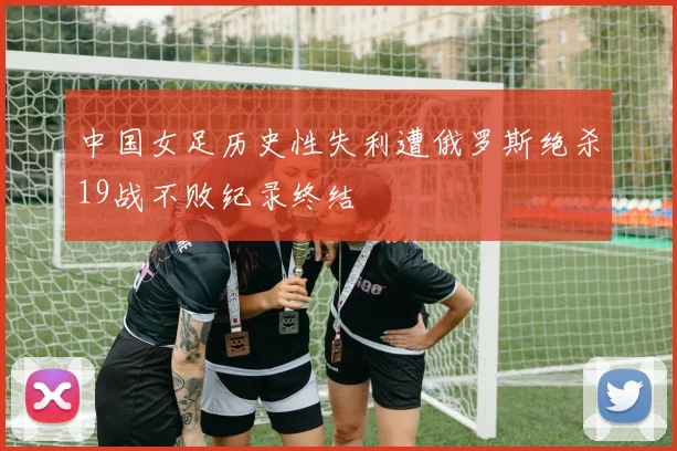 中国女足历史性失利遭俄罗斯绝杀19战不败纪录终结