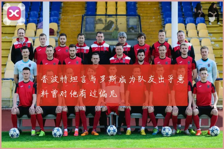 香波特坦言与罗斯成为队友出乎意料曾对他有过偏见
