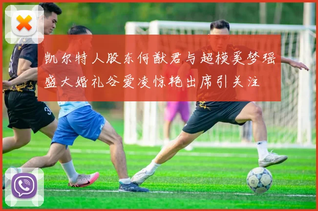 凯尔特人股东何猷君与超模奚梦瑶盛大婚礼谷爱凌惊艳出席引关注