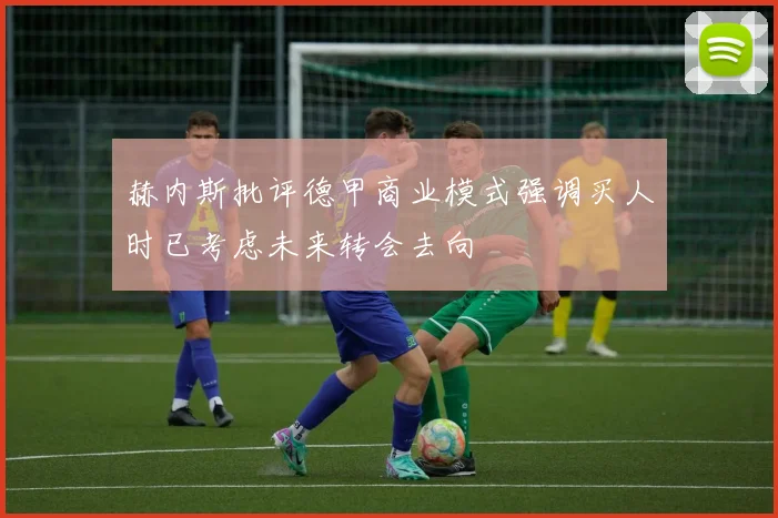 赫内斯批评德甲商业模式强调买人时已考虑未来转会去向