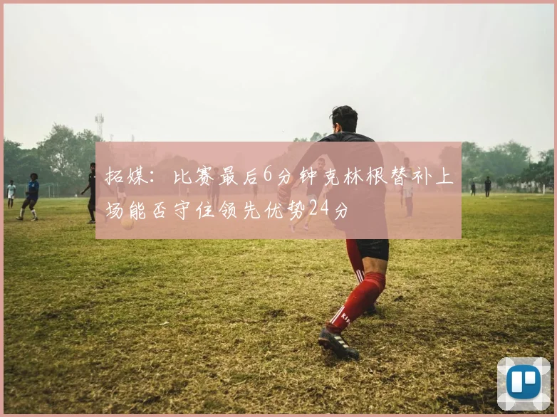 拓媒：比赛最后6分钟克林根替补上场能否守住领先优势24分