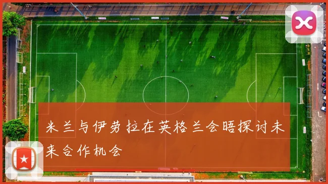 米兰与伊劳拉在英格兰会晤探讨未来合作机会