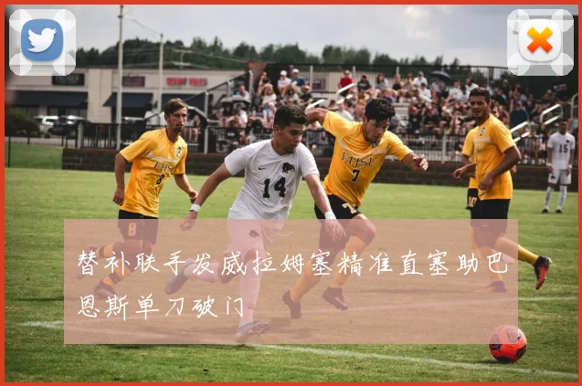 替补联手发威拉姆塞精准直塞助巴恩斯单刀破门
