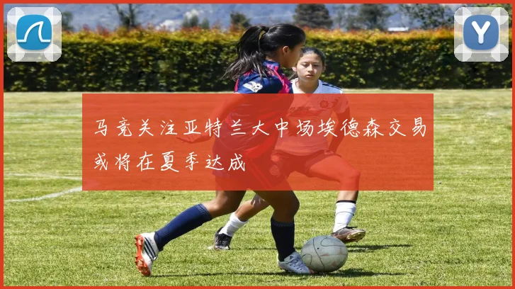 马竞关注亚特兰大中场埃德森交易或将在夏季达成