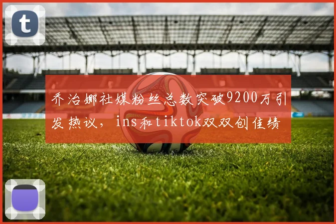 乔治娜社媒粉丝总数突破9200万引发热议，ins和tiktok双双创佳绩