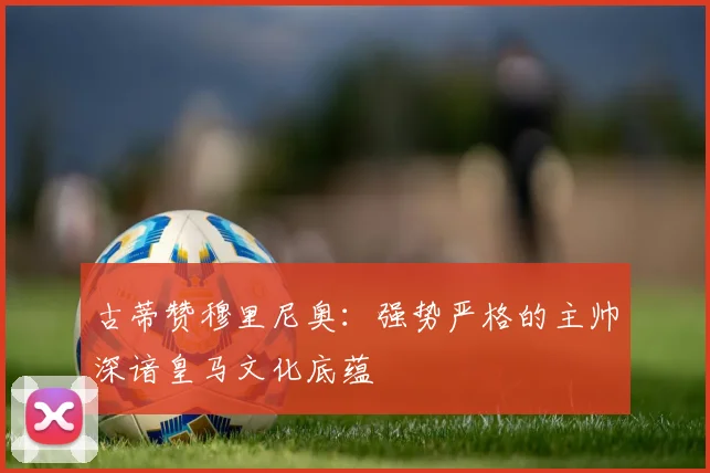 古蒂赞穆里尼奥：强势严格的主帅深谙皇马文化底蕴