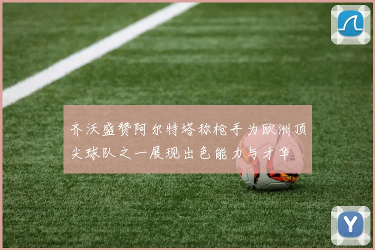 齐沃盛赞阿尔特塔称枪手为欧洲顶尖球队之一展现出色能力与才华