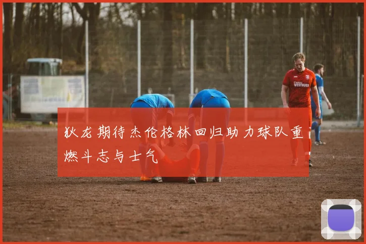 狄龙期待杰伦格林回归助力球队重燃斗志与士气