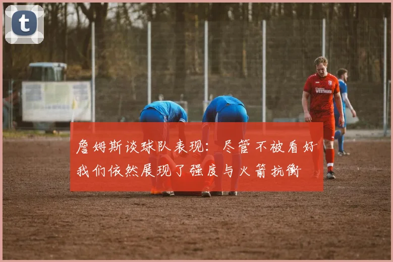 詹姆斯谈球队表现：尽管不被看好我们依然展现了强度与火箭抗衡
