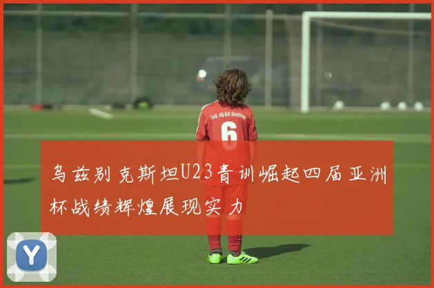 乌兹别克斯坦U23青训崛起四届亚洲杯战绩辉煌展现实力